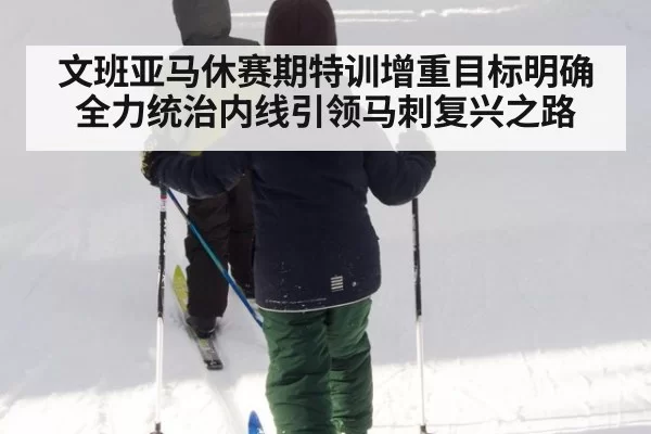 文班亚马休赛期特训增重目标明确全力统治内线引领马刺复兴之路