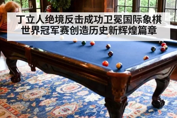 丁立人绝境反击成功卫冕国际象棋世界冠军赛创造历史新辉煌篇章