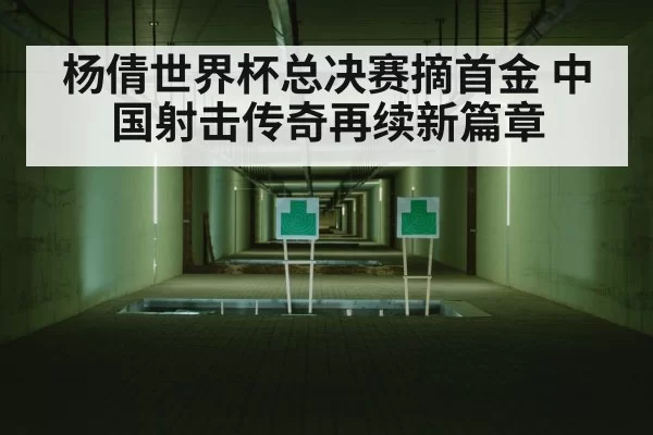 杨倩世界杯总决赛摘首金 中国射击传奇再续新篇章