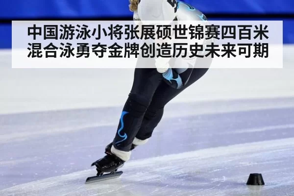 中国游泳小将张展硕世锦赛四百米混合泳勇夺金牌创造历史未来可期
