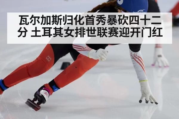 瓦尔加斯归化首秀暴砍四十二分 土耳其女排世联赛迎开门红